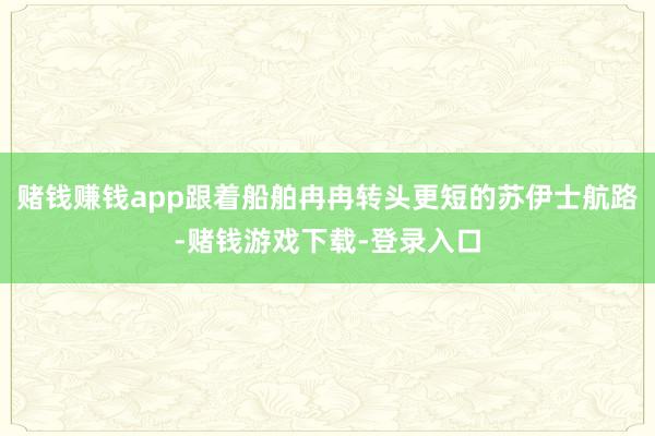 赌钱赚钱app跟着船舶冉冉转头更短的苏伊士航路-赌钱游戏下载-登录入口