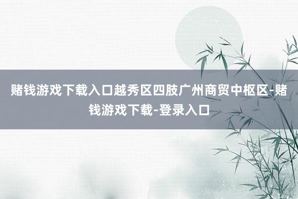 赌钱游戏下载入口越秀区四肢广州商贸中枢区-赌钱游戏下载-登录入口