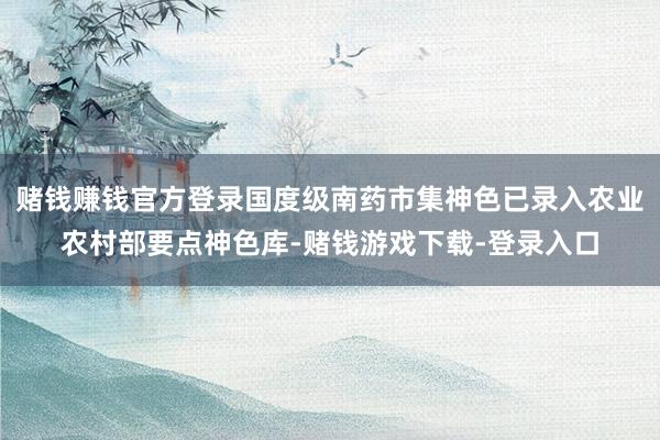 赌钱赚钱官方登录国度级南药市集神色已录入农业农村部要点神色库-赌钱游戏下载-登录入口