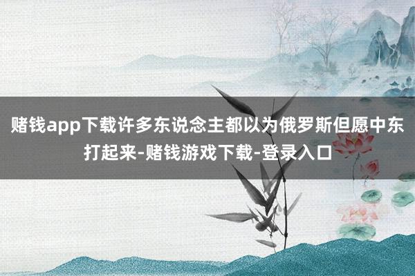赌钱app下载许多东说念主都以为俄罗斯但愿中东打起来-赌钱游戏下载-登录入口