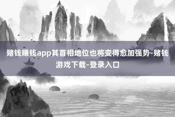 赌钱赚钱app其首相地位也将变得愈加强势-赌钱游戏下载-登录入口