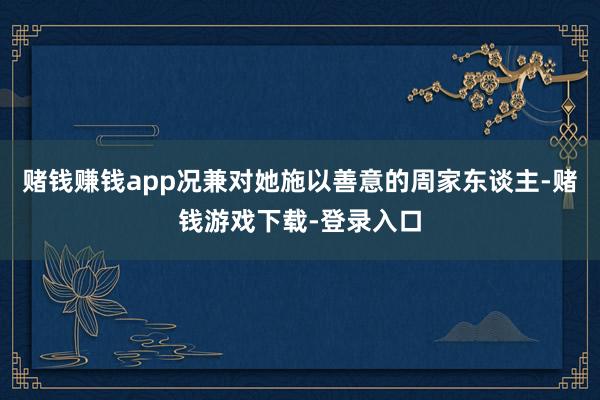 赌钱赚钱app况兼对她施以善意的周家东谈主-赌钱游戏下载-登录入口