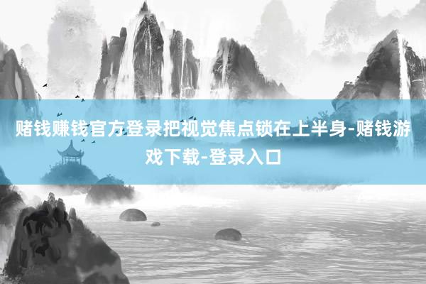 赌钱赚钱官方登录把视觉焦点锁在上半身-赌钱游戏下载-登录入口