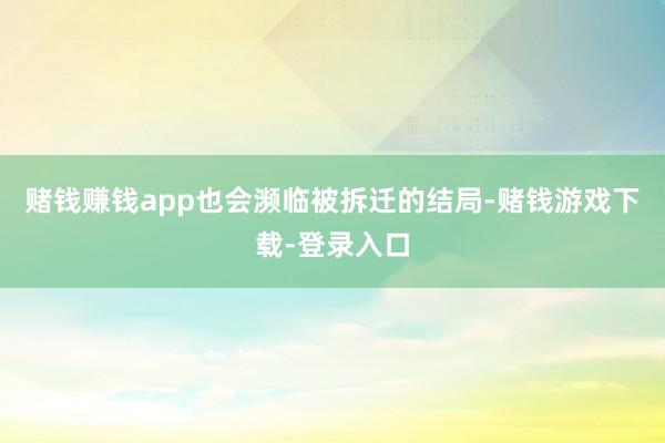 赌钱赚钱app也会濒临被拆迁的结局-赌钱游戏下载-登录入口