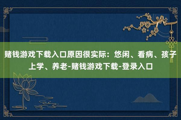 赌钱游戏下载入口原因很实际：悠闲、看病、孩子上学、养老-赌钱游戏下载-登录入口