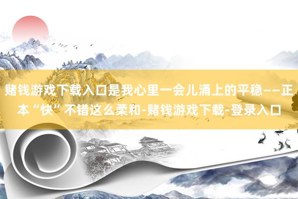 赌钱游戏下载入口是我心里一会儿涌上的平稳——正本“快”不错这么柔和-赌钱游戏下载-登录入口
