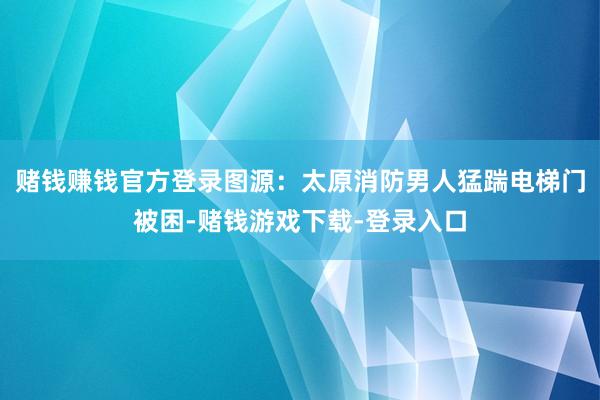 赌钱赚钱官方登录图源：太原消防男人猛踹电梯门被困-赌钱游戏下载-登录入口
