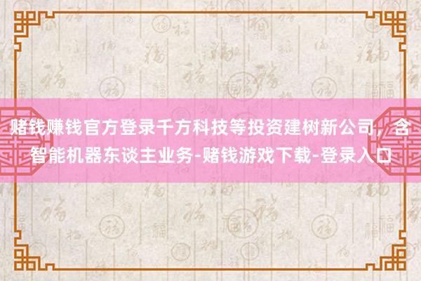 赌钱赚钱官方登录千方科技等投资建树新公司，含智能机器东谈主业务-赌钱游戏下载-登录入口